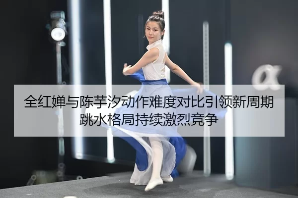 全红婵与陈芋汐动作难度对比引领新周期跳水格局持续激烈竞争