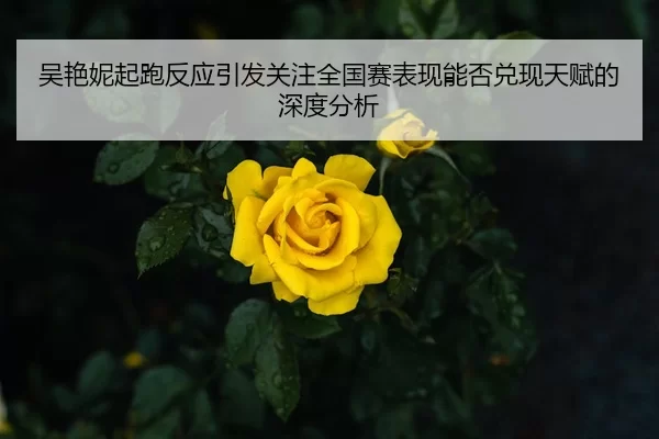 吴艳妮起跑反应引发关注全国赛表现能否兑现天赋的深度分析