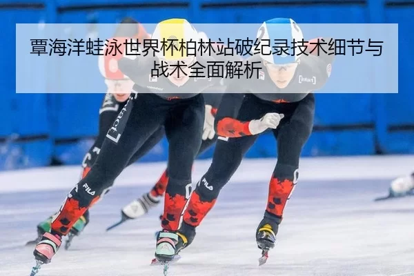 覃海洋蛙泳世界杯柏林站破纪录技术细节与战术全面解析