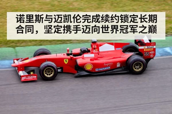 诺里斯与迈凯伦完成续约锁定长期合同，坚定携手迈向世界冠军之巅