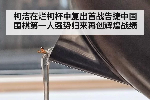 柯洁在烂柯杯中复出首战告捷中国围棋第一人强势归来再创辉煌战绩